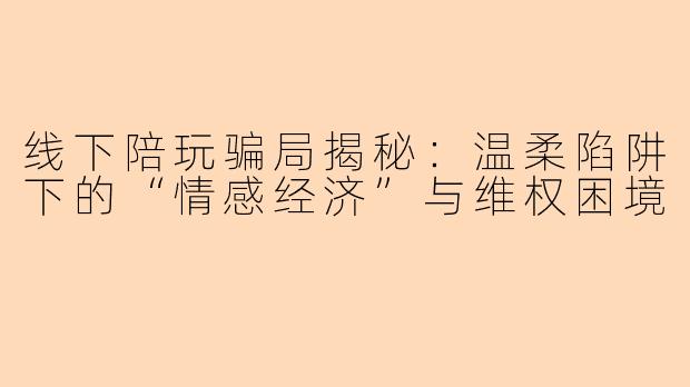 线下陪玩骗局揭秘：温柔陷阱下的“情感经济”与维权困境