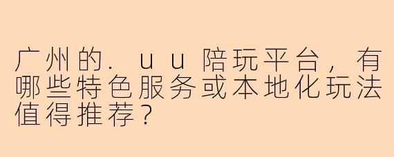 广州的.uu陪玩平台，有哪些特色服务或本地化玩法值得推荐？
