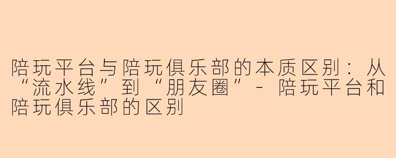 陪玩平台与陪玩俱乐部的本质区别：从“流水线”到“朋友圈”