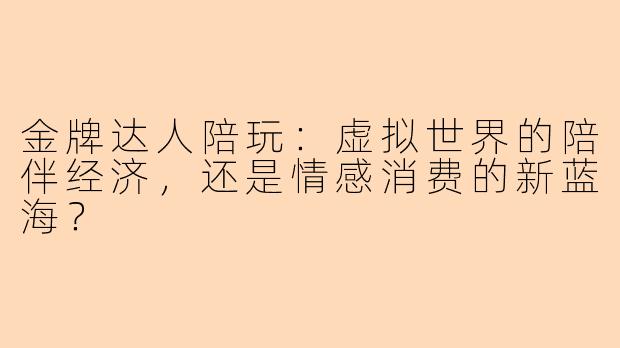 金牌达人陪玩：虚拟世界的陪伴经济，还是情感消费的新蓝海？