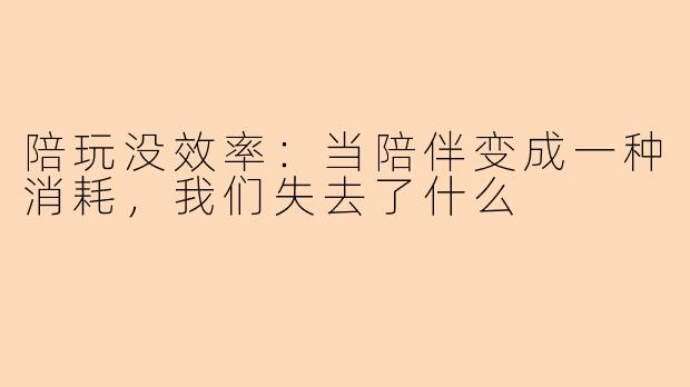 陪玩没效率：当陪伴变成一种消耗，我们失去了什么