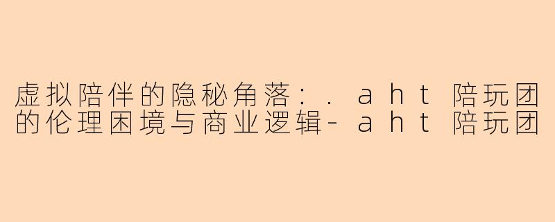 虚拟陪伴的隐秘角落：.aht陪玩团的伦理困境与商业逻辑