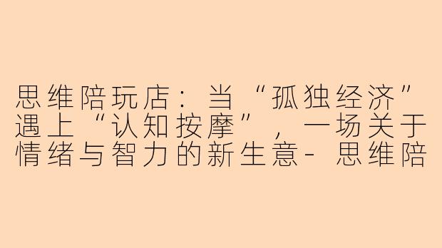 思维陪玩店：当“孤独经济”遇上“认知按摩”，一场关于情绪与智力的新生意