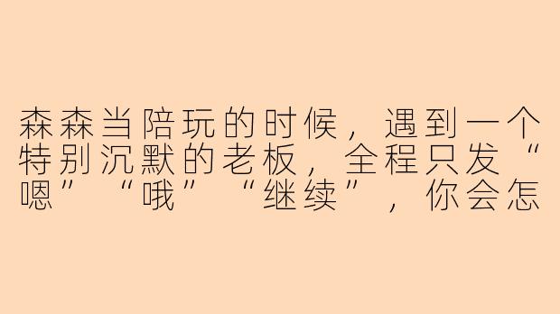 森森当陪玩的时候，遇到一个特别沉默的老板，全程只发“嗯”“哦”“继续”，你会怎么活跃气氛？