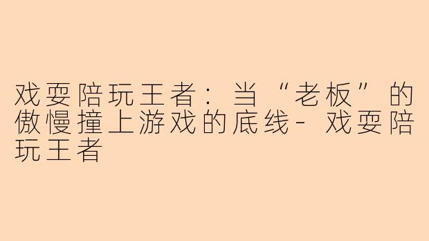 戏耍陪玩王者：当“老板”的傲慢撞上游戏的底线