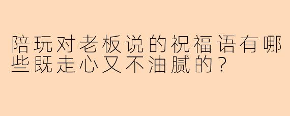 陪玩对老板说的祝福语有哪些既走心又不油腻的？