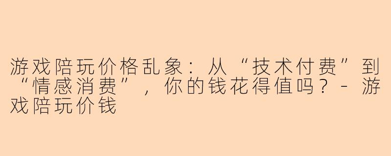 游戏陪玩价格乱象：从“技术付费”到“情感消费”，你的钱花得值吗？