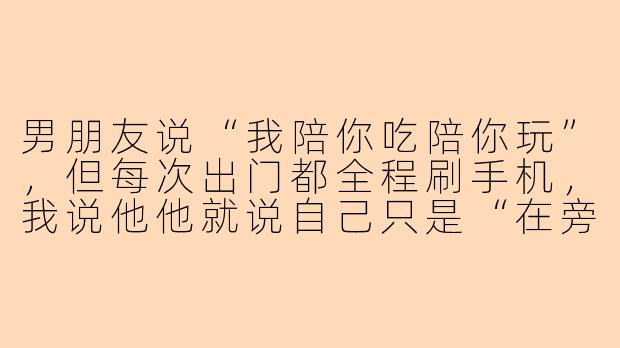男朋友说“我陪你吃陪你玩”，但每次出门都全程刷手机，我说他他就说自己只是“在旁边陪着”，这到底算不算陪？