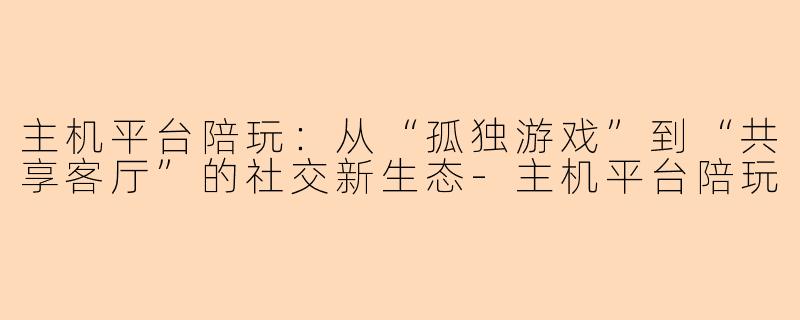 主机平台陪玩：从“孤独游戏”到“共享客厅”的社交新生态