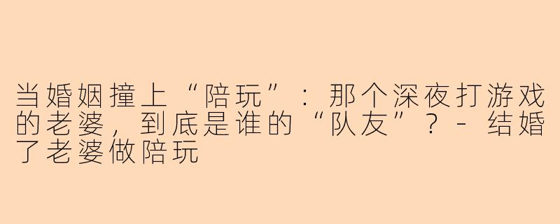 当婚姻撞上“陪玩”：那个深夜打游戏的老婆，到底是谁的“队友”？