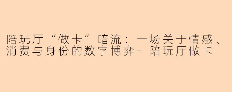 陪玩厅“做卡”暗流：一场关于情感、消费与身份的数字博弈