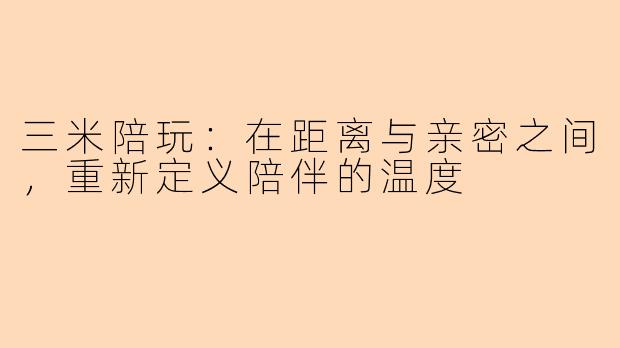 三米陪玩：在距离与亲密之间，重新定义陪伴的温度