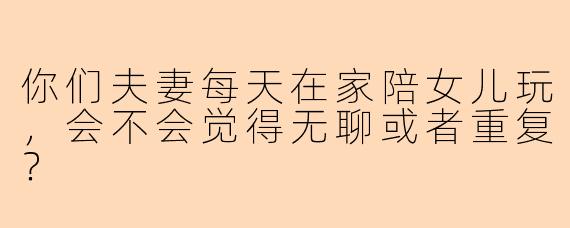 你们夫妻每天在家陪女儿玩，会不会觉得无聊或者重复？
