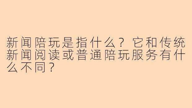 新闻陪玩是指什么？它和传统新闻阅读或普通陪玩服务有什么不同？