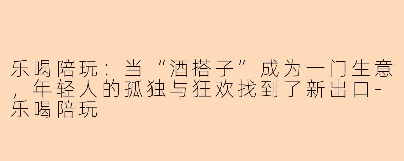 乐喝陪玩：当“酒搭子”成为一门生意，年轻人的孤独与狂欢找到了新出口