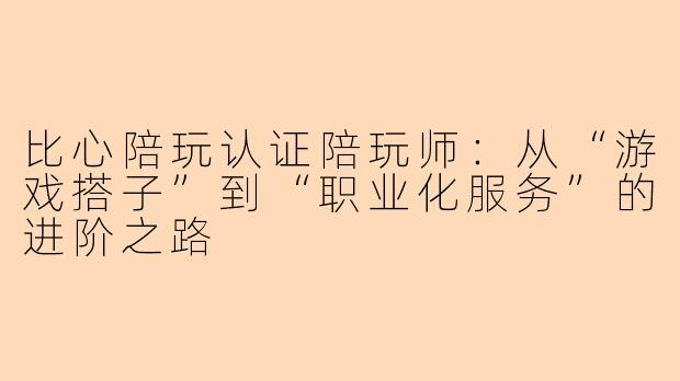 比心陪玩认证陪玩师：从“游戏搭子”到“职业化服务”的进阶之路