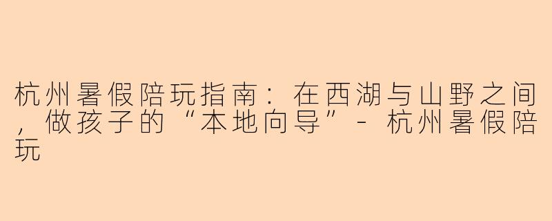 杭州暑假陪玩指南：在西湖与山野之间，做孩子的“本地向导”