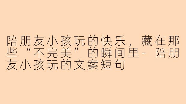 陪朋友小孩玩的快乐，藏在那些“不完美”的瞬间里