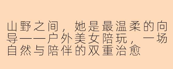 山野之间，她是最温柔的向导——户外美女陪玩，一场自然与陪伴的双重治愈