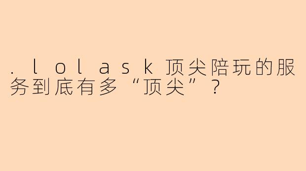 .lolask顶尖陪玩的服务到底有多“顶尖”？