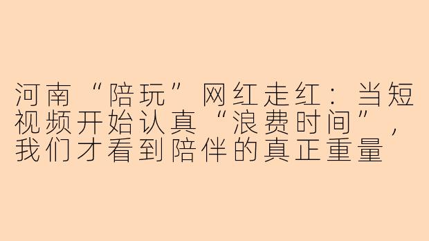 河南“陪玩”网红走红：当短视频开始认真“浪费时间”，我们才看到陪伴的真正重量