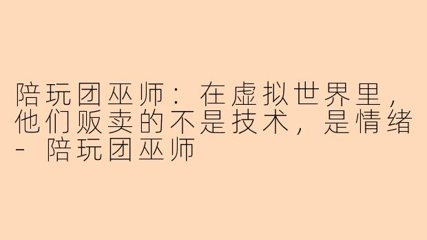 陪玩团巫师：在虚拟世界里，他们贩卖的不是技术，是情绪