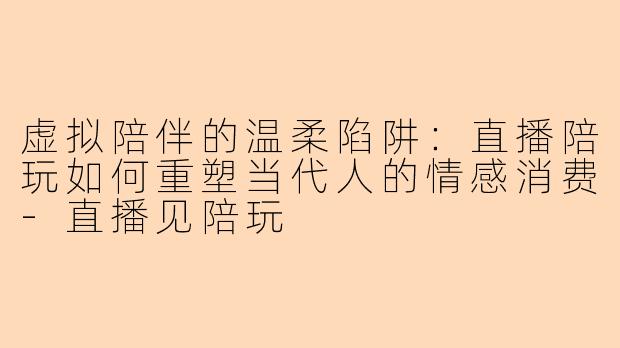 虚拟陪伴的温柔陷阱：直播陪玩如何重塑当代人的情感消费