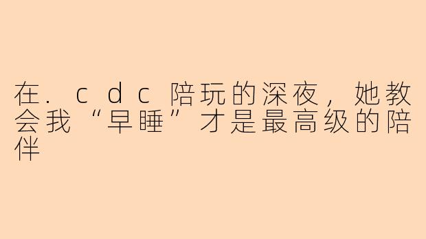 在.cdc陪玩的深夜，她教会我“早睡”才是最高级的陪伴