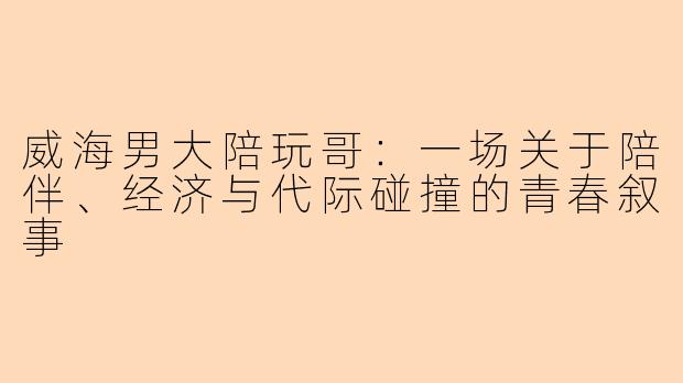 威海男大陪玩哥：一场关于陪伴、经济与代际碰撞的青春叙事