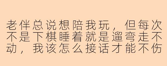 老伴总说想陪我玩，但每次不是下棋睡着就是遛弯走不动，我该怎么接话才能不伤他自尊又让他开心点？
