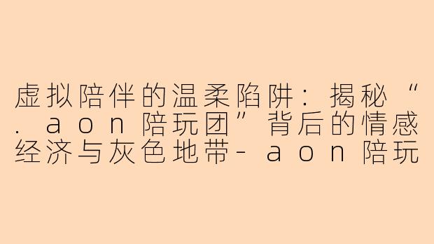 虚拟陪伴的温柔陷阱：揭秘“.aon陪玩团”背后的情感经济与灰色地带