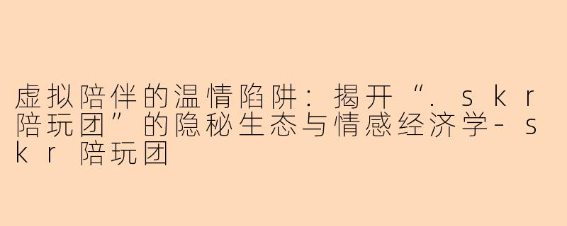 虚拟陪伴的温情陷阱：揭开“.skr陪玩团”的隐秘生态与情感经济学