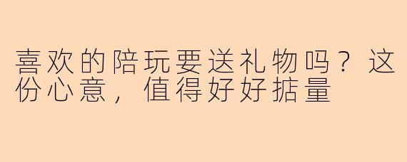 喜欢的陪玩要送礼物吗？这份心意，值得好好掂量