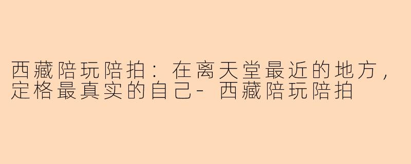西藏陪玩陪拍：在离天堂最近的地方，定格最真实的自己