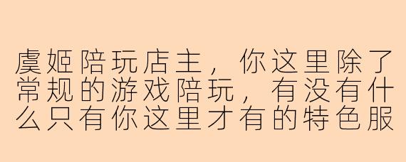 虞姬陪玩店主，你这里除了常规的游戏陪玩，有没有什么只有你这里才有的特色服务？