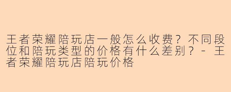 王者荣耀陪玩店一般怎么收费？不同段位和陪玩类型的价格有什么差别？