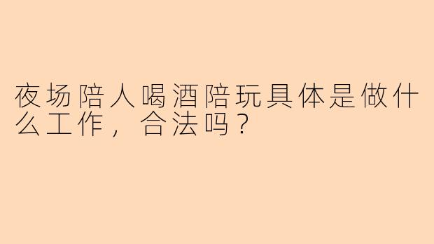 夜场陪人喝酒陪玩具体是做什么工作，合法吗？