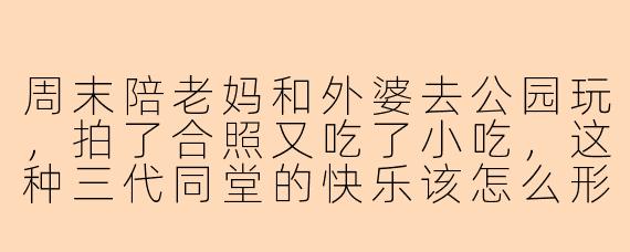 周末陪老妈和外婆去公园玩，拍了合照又吃了小吃，这种三代同堂的快乐该怎么形容？