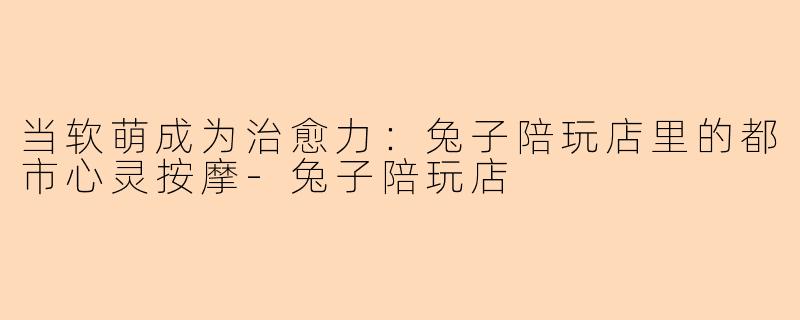 当软萌成为治愈力：兔子陪玩店里的都市心灵按摩