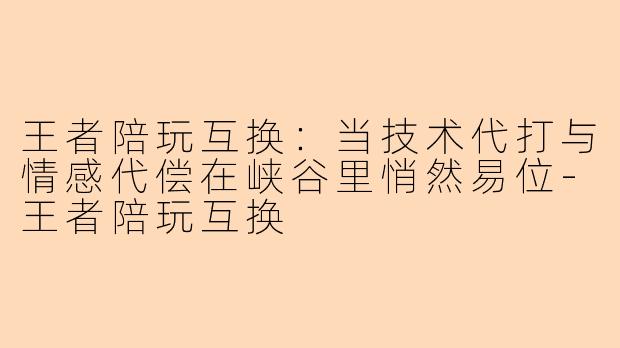 王者陪玩互换：当技术代打与情感代偿在峡谷里悄然易位