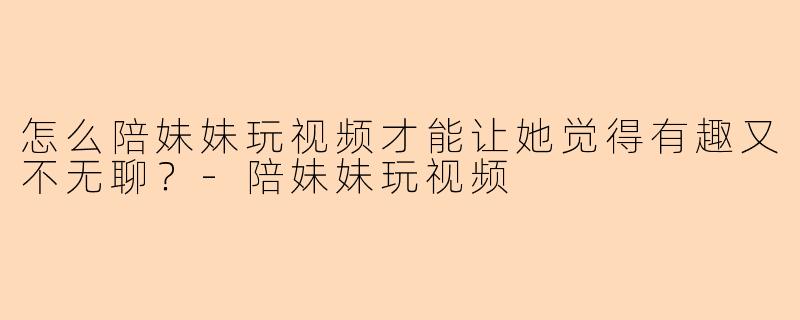怎么陪妹妹玩视频才能让她觉得有趣又不无聊？