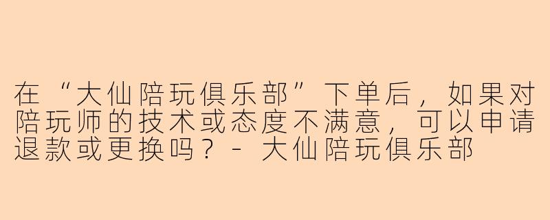 在“大仙陪玩俱乐部”下单后，如果对陪玩师的技术或态度不满意，可以申请退款或更换吗？
