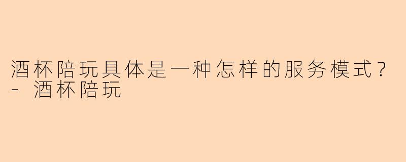 酒杯陪玩具体是一种怎样的服务模式？