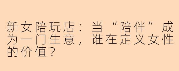 新女陪玩店：当“陪伴”成为一门生意，谁在定义女性的价值？