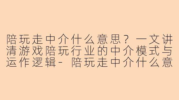 陪玩走中介什么意思？一文讲清游戏陪玩行业的中介模式与运作逻辑