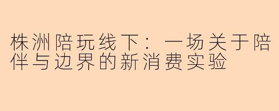 株洲陪玩线下：一场关于陪伴与边界的新消费实验