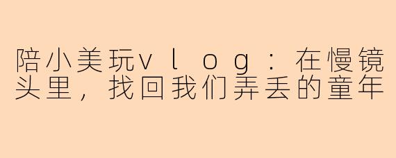 陪小美玩vlog：在慢镜头里，找回我们弄丢的童年