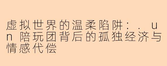 虚拟世界的温柔陷阱：.un陪玩团背后的孤独经济与情感代偿