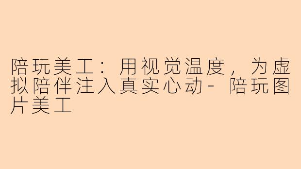 陪玩美工：用视觉温度，为虚拟陪伴注入真实心动