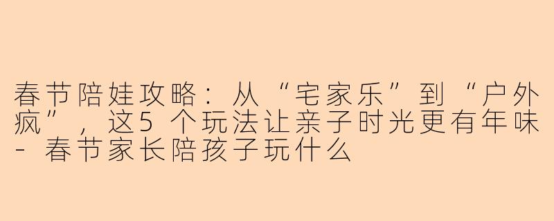 春节陪娃攻略：从“宅家乐”到“户外疯”，这5个玩法让亲子时光更有年味